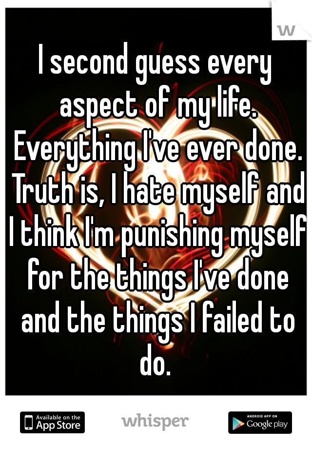 I second guess every aspect of my life. Everything I've ever done. Truth is, I hate myself and I think I'm punishing myself for the things I've done and the things I failed to do. 