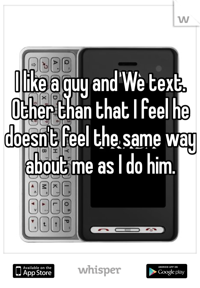 I like a guy and We text. Other than that I feel he doesn't feel the same way about me as I do him. 