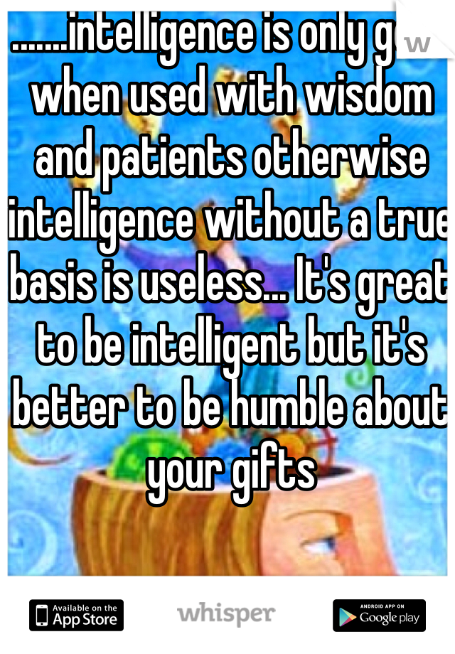 .......intelligence is only good when used with wisdom and patients otherwise intelligence without a true basis is useless... It's great to be intelligent but it's better to be humble about your gifts 