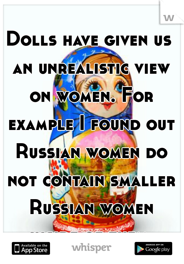Dolls have given us an unrealistic view on women. For example I found out Russian women do not contain smaller Russian women inside of them.