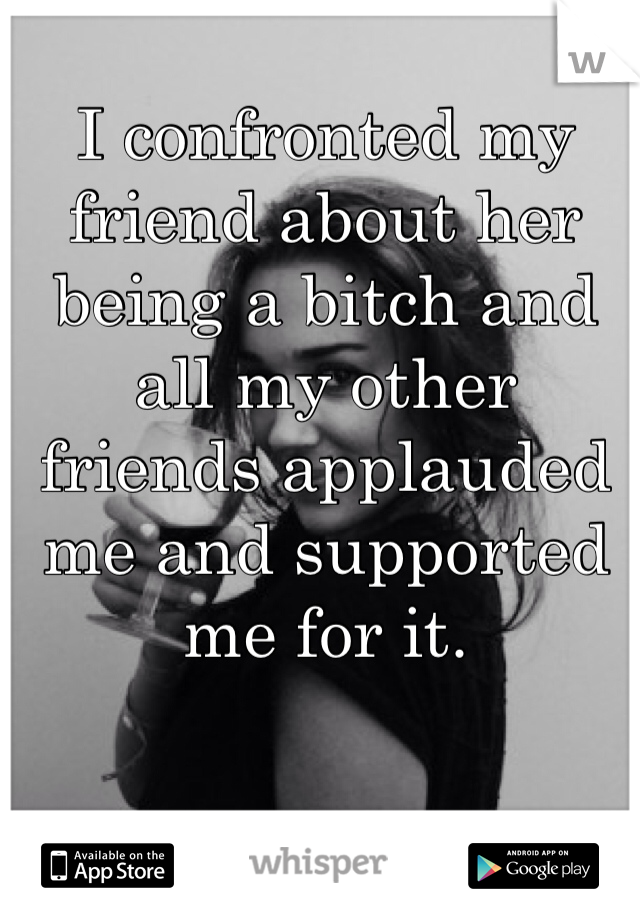 I confronted my friend about her being a bitch and all my other friends applauded me and supported me for it. 