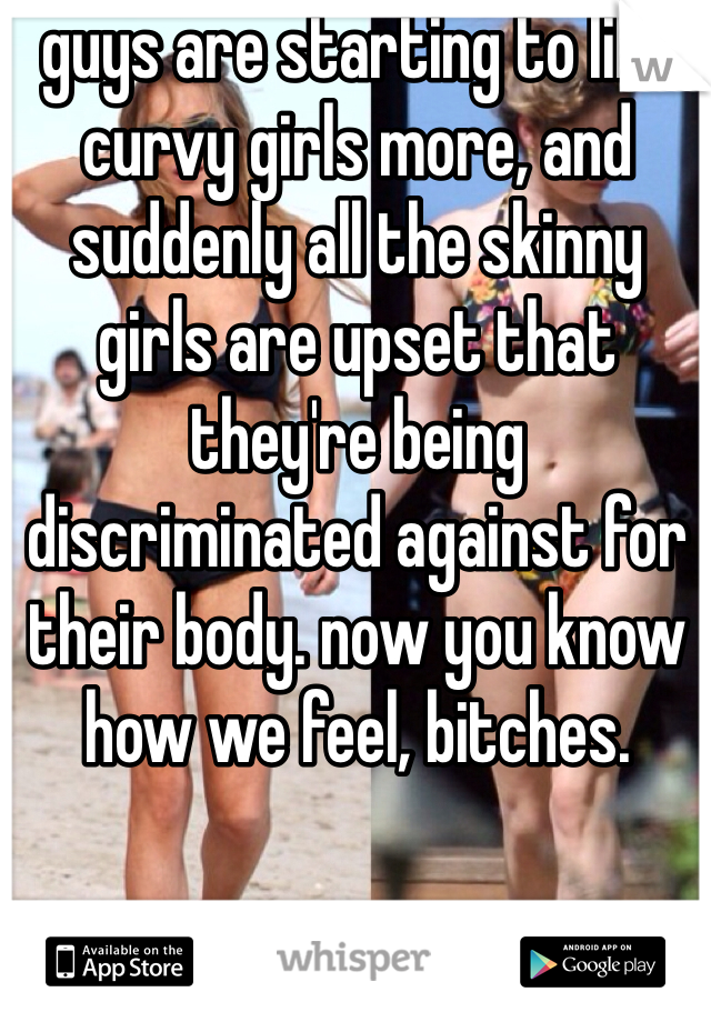 guys are starting to like curvy girls more, and suddenly all the skinny girls are upset that they're being discriminated against for their body. now you know how we feel, bitches. 