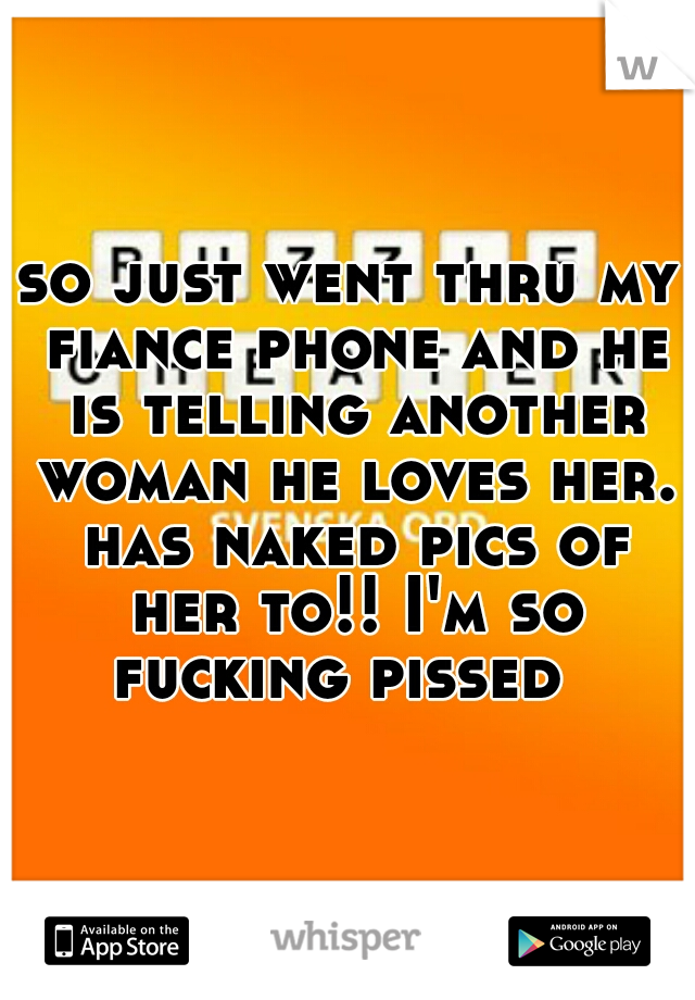 so just went thru my fiance phone and he is telling another woman he loves her. has naked pics of her to!! I'm so fucking pissed  