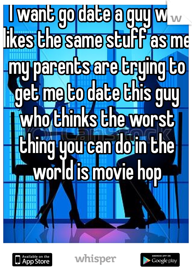 I want go date a guy who likes the same stuff as me my parents are trying to get me to date this guy who thinks the worst thing you can do in the world is movie hop