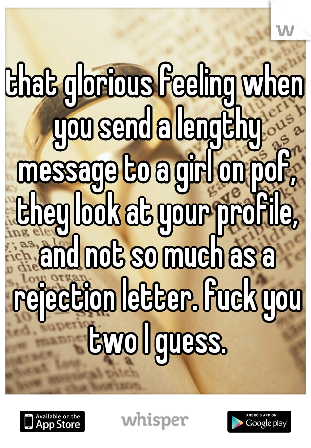 that glorious feeling when you send a lengthy message to a girl on pof, they look at your profile, and not so much as a rejection letter. fuck you two I guess.