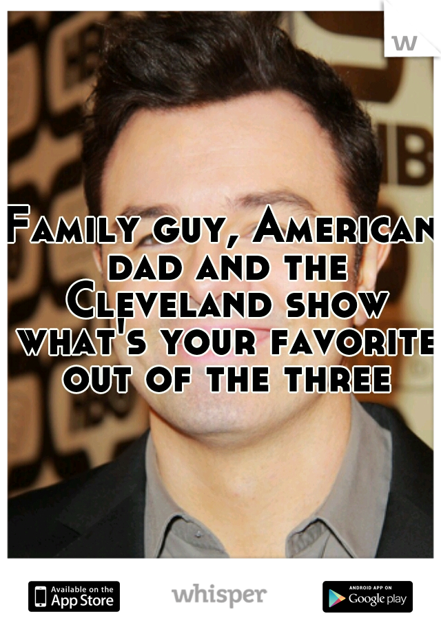 Family guy, American dad and the Cleveland show what's your favorite out of the three