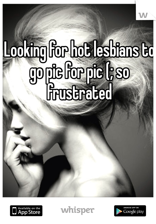 Looking for hot lesbians to go pic for pic (; so frustrated 