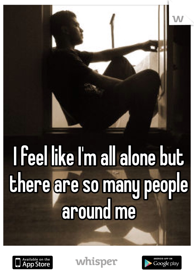 I feel like I'm all alone but there are so many people around me