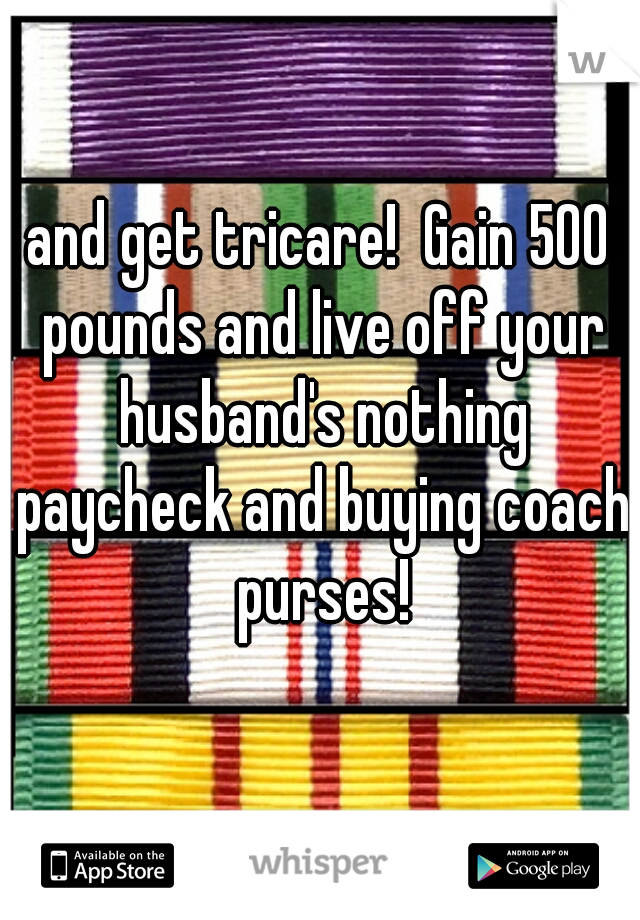 and get tricare!  Gain 500 pounds and live off your husband's nothing paycheck and buying coach purses!