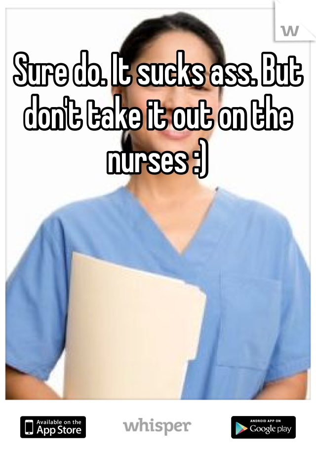 Sure do. It sucks ass. But don't take it out on the nurses :)