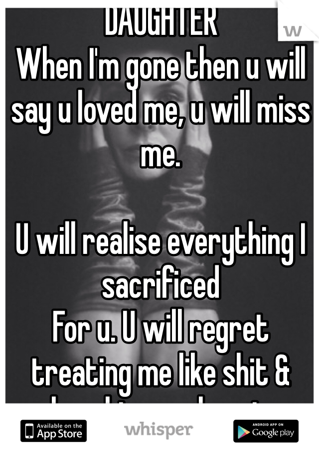 DAUGHTER
When I'm gone then u will say u loved me, u will miss me.

U will realise everything I sacrificed 
For u. U will regret treating me like shit & breaking my heart.
