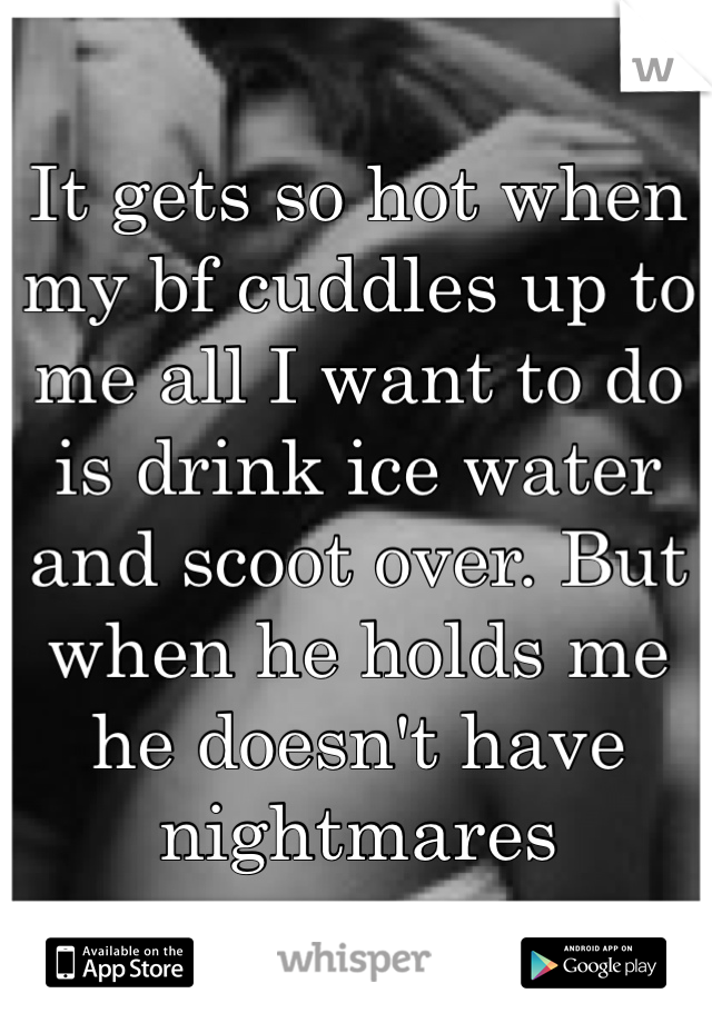 It gets so hot when my bf cuddles up to me all I want to do is drink ice water and scoot over. But when he holds me he doesn't have nightmares