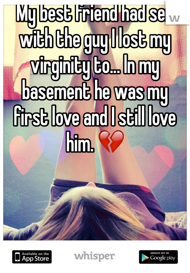 My best friend had sex with the guy I lost my virginity to... In my basement he was my first love and I still love him. 💔