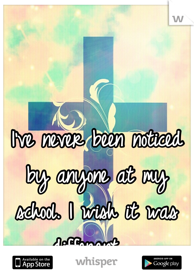 I've never been noticed by anyone at my school. I wish it was different.  
