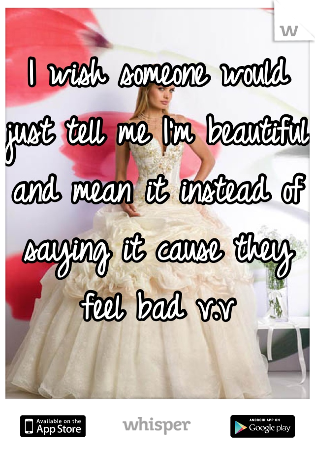 I wish someone would just tell me I'm beautiful and mean it instead of saying it cause they feel bad v.v