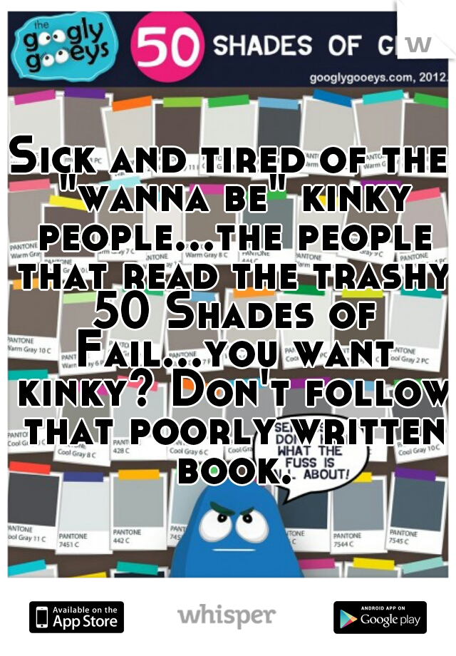 Sick and tired of the "wanna be" kinky people...the people that read the trashy 50 Shades of Fail...you want kinky? Don't follow that poorly written book.