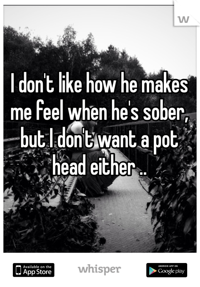 I don't like how he makes me feel when he's sober, but I don't want a pot head either .. 
