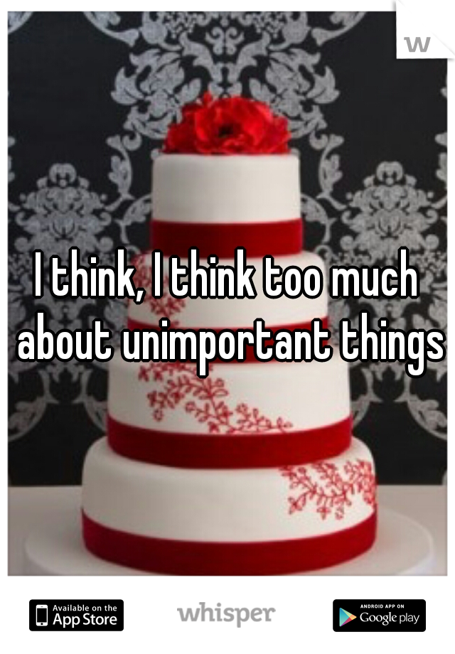 I think, I think too much about unimportant things