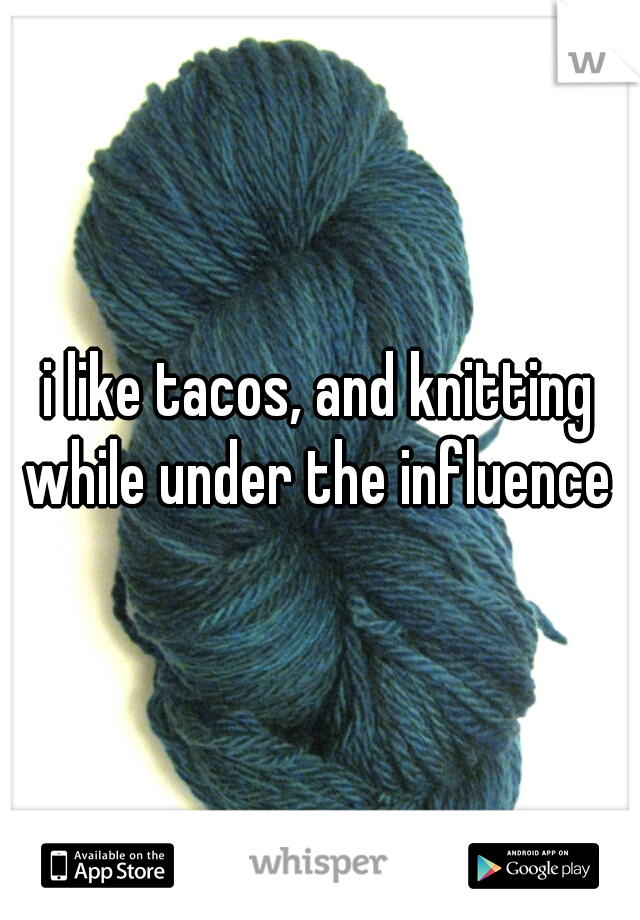 i like tacos, and knitting while under the influence 
