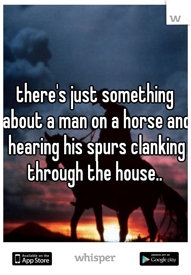 there's just something about a man on a horse and hearing his spurs clanking through the house.. 