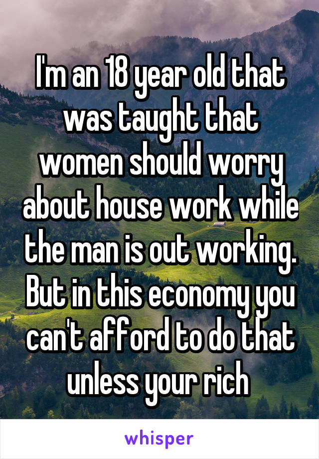 I'm an 18 year old that was taught that women should worry about house work while the man is out working. But in this economy you can't afford to do that unless your rich 