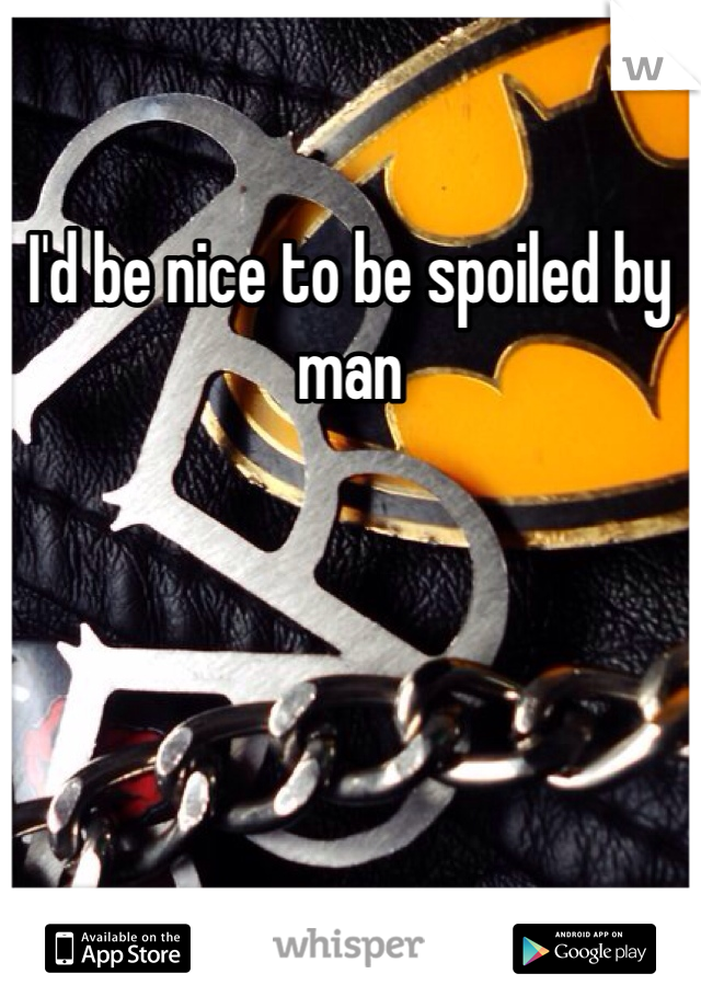 I'd be nice to be spoiled by man 