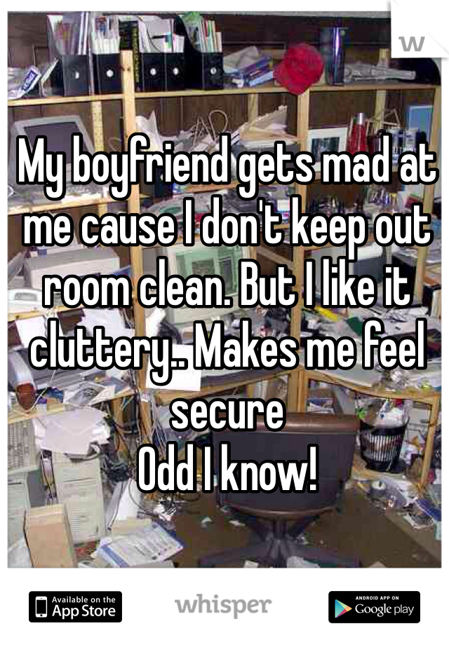 My boyfriend gets mad at me cause I don't keep out room clean. But I like it cluttery.. Makes me feel secure
Odd I know! 