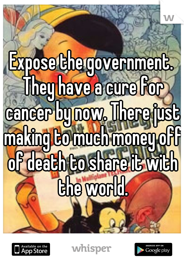Expose the government. They have a cure for cancer by now. There just making to much money off of death to share it with the world.