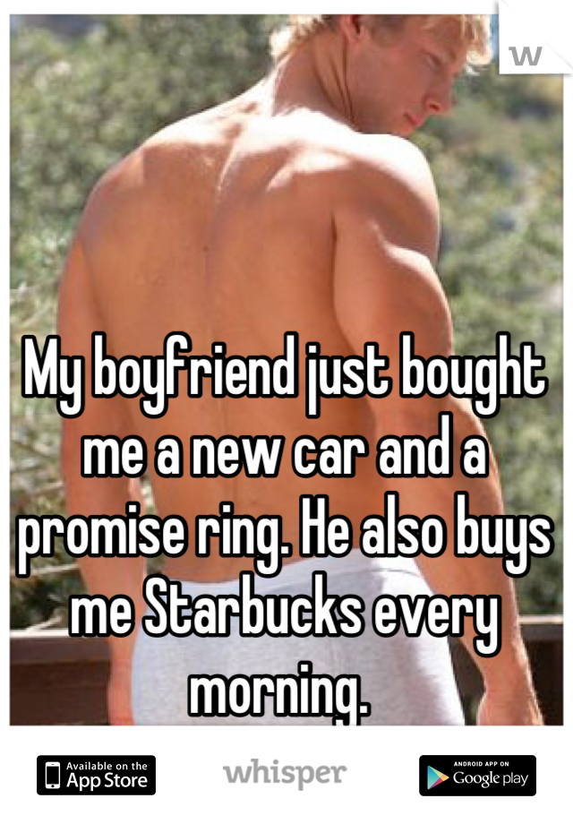 My boyfriend just bought me a new car and a promise ring. He also buys me Starbucks every morning. 