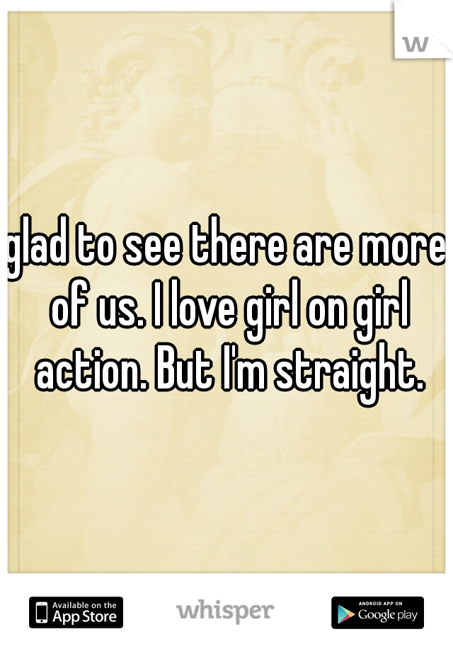 glad to see there are more of us. I love girl on girl action. But I'm straight.