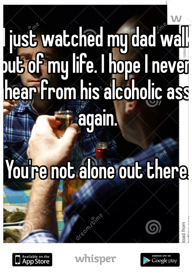 I just watched my dad walk out of my life. I hope I never hear from his alcoholic ass again.

You're not alone out there. 