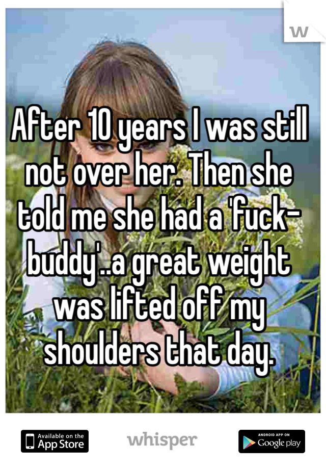 After 10 years I was still not over her. Then she told me she had a 'fuck-buddy'..a great weight was lifted off my shoulders that day.