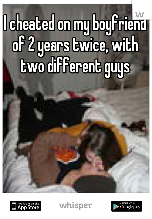 I cheated on my boyfriend of 2 years twice, with two different guys