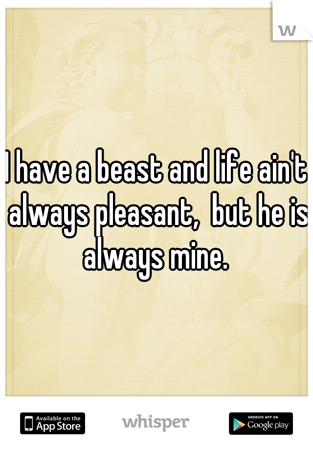 I have a beast and life ain't always pleasant,  but he is always mine. 