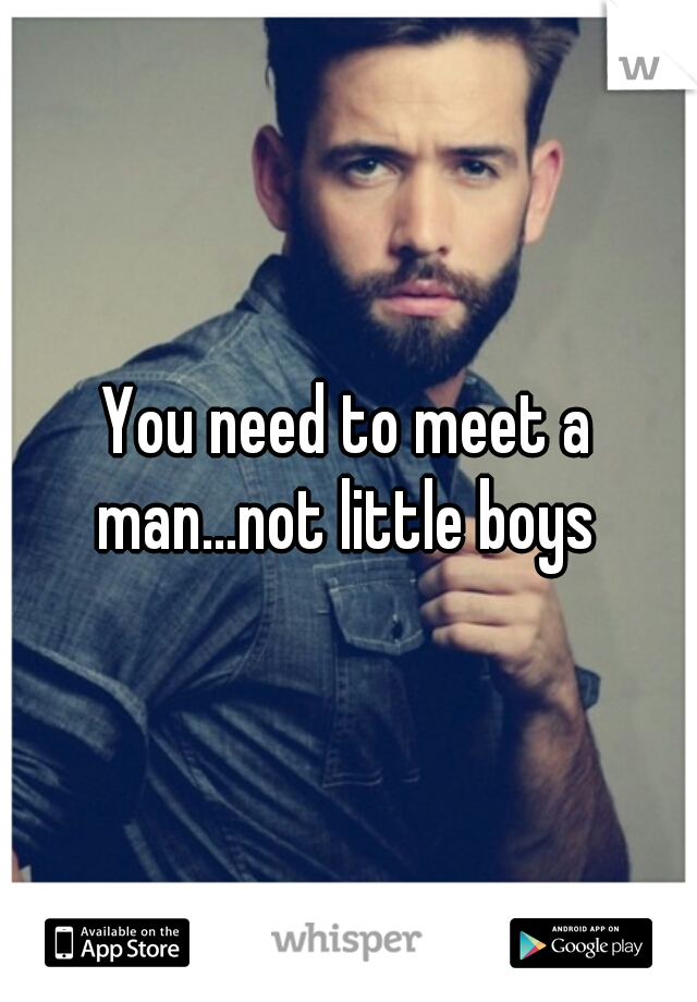 You need to meet a man...not little boys 