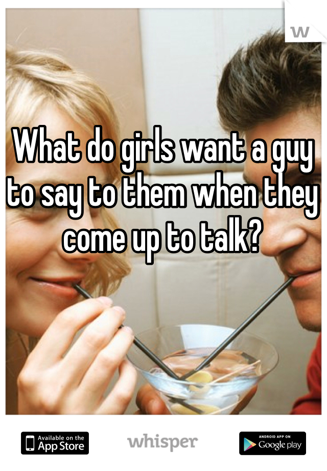 What do girls want a guy to say to them when they come up to talk? 