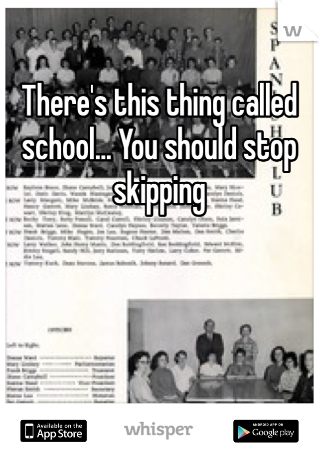 There's this thing called school... You should stop skipping