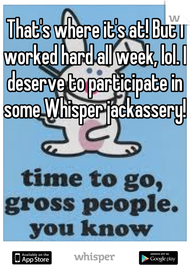 That's where it's at! But I worked hard all week, lol. I deserve to participate in some Whisper jackassery!