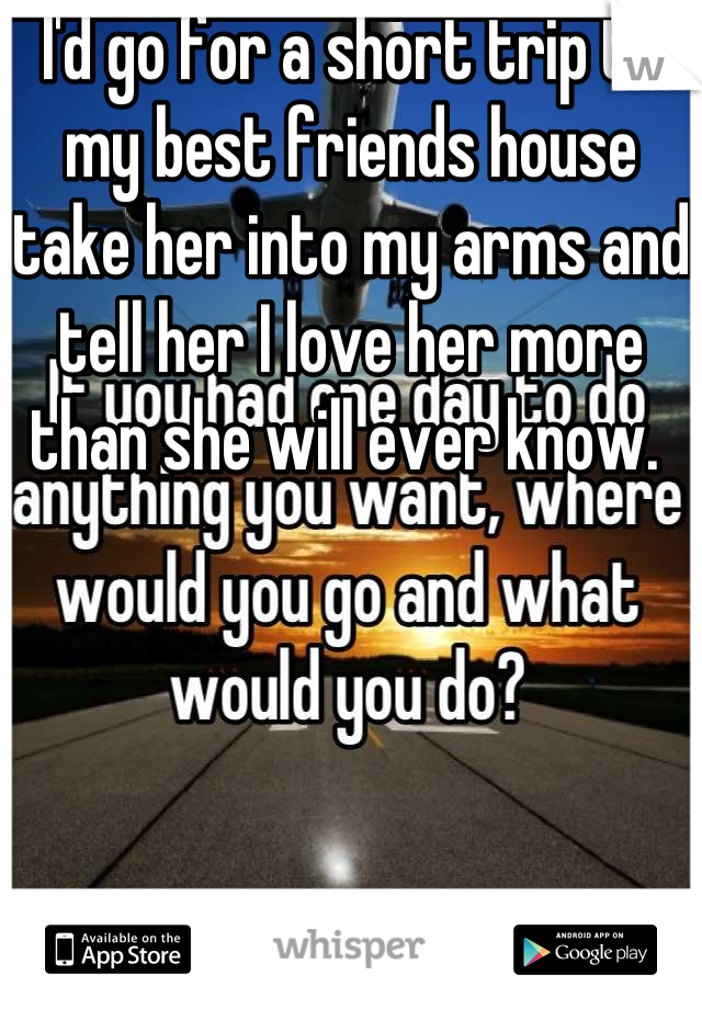 I'd go for a short trip to my best friends house take her into my arms and tell her I love her more than she will ever know. 