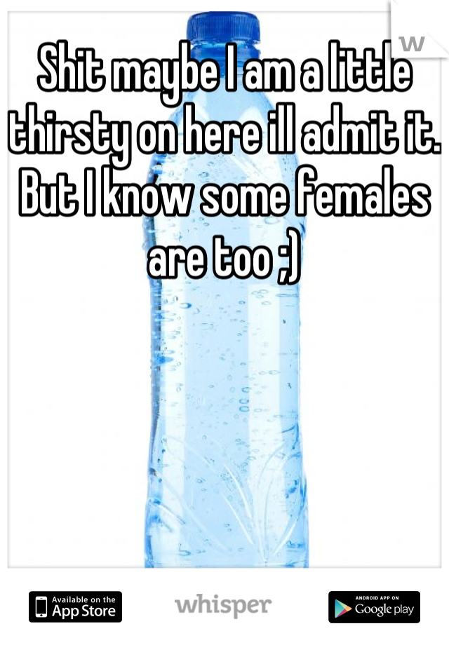 Shit maybe I am a little thirsty on here ill admit it. But I know some females are too ;)