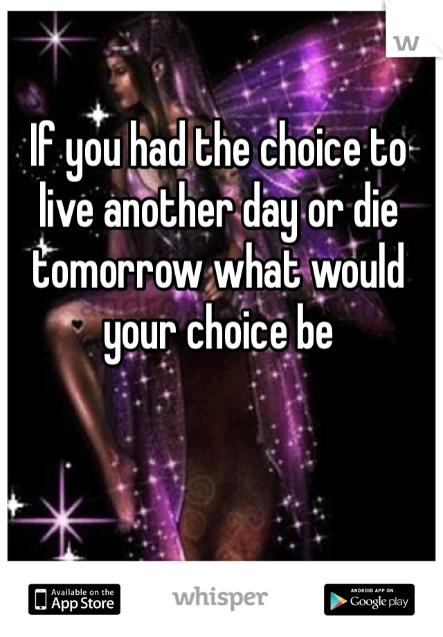 If you had the choice to live another day or die tomorrow what would your choice be 