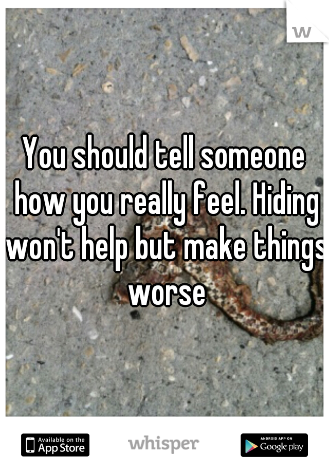 You should tell someone how you really feel. Hiding won't help but make things worse