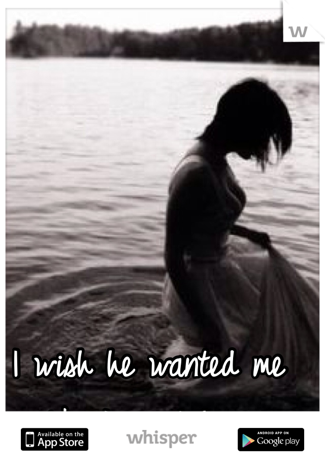 I wish he wanted me like I want him. 