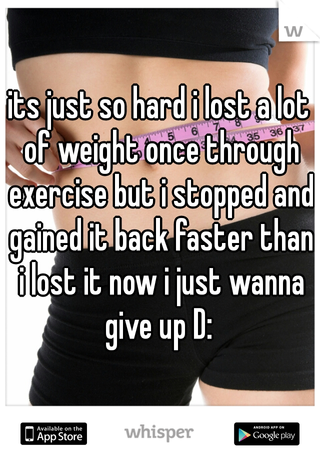 its just so hard i lost a lot of weight once through exercise but i stopped and gained it back faster than i lost it now i just wanna give up D: 