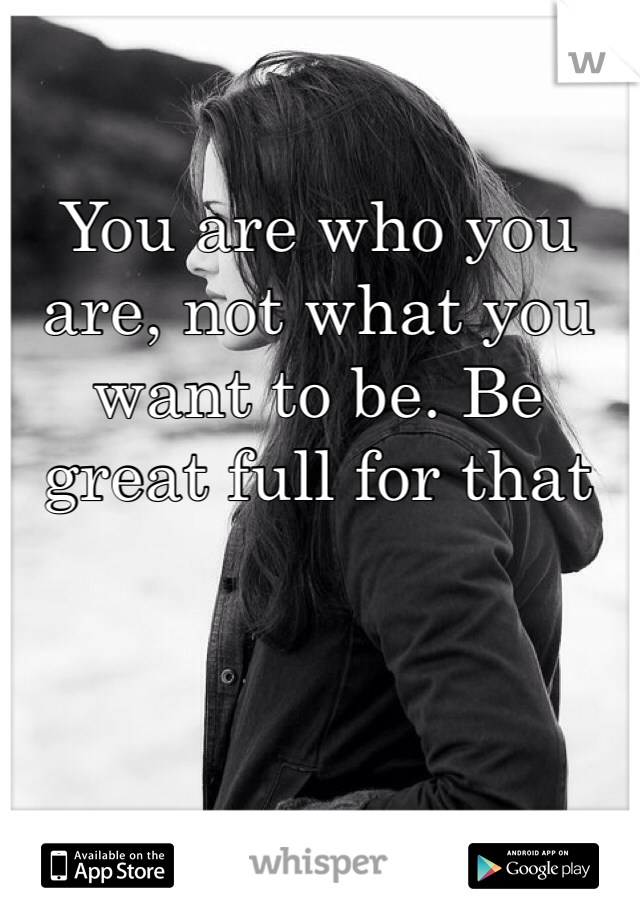 You are who you are, not what you want to be. Be great full for that