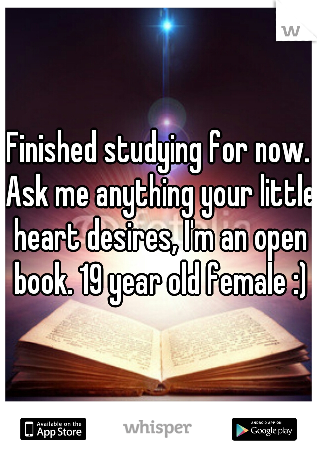 Finished studying for now. Ask me anything your little heart desires, I'm an open book. 19 year old female :)