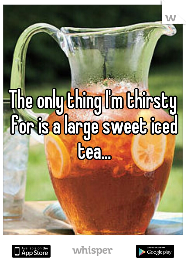 The only thing I'm thirsty for is a large sweet iced tea...