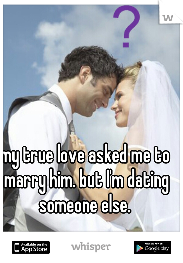 my true love asked me to marry him. but I'm dating someone else. 