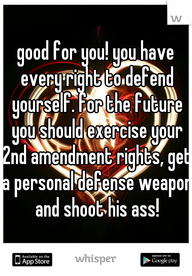 good for you! you have every right to defend yourself. for the future you should exercise your 2nd amendment rights, get a personal defense weapon and shoot his ass!