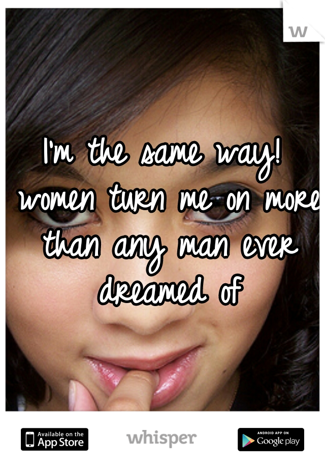 I'm the same way! women turn me on more than any man ever dreamed of